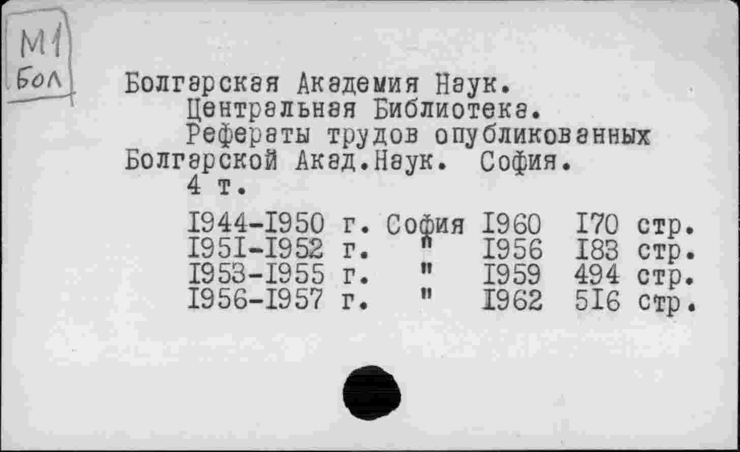 ﻿Болгарская Академия Наук.
Центральная Библиотека.
Рефераты трудов опубликованных Болгарской Акад.Наук. София.
4 т.
1944-1950 г.	София	I960	170	стр.
I95I-I952 г.	w	1956	183	стр.
1953-1955 г.	"	1959	494	стр.
1956-1957 г.	”	1962	516	стр.